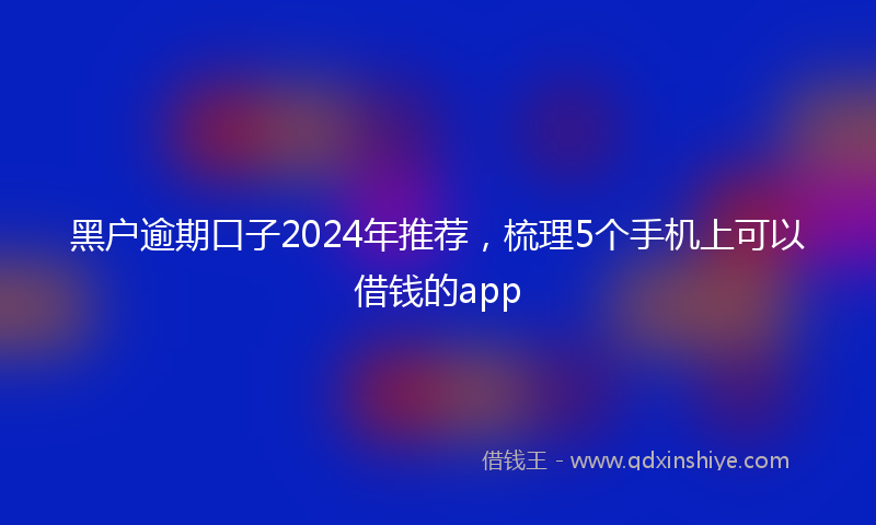 黑户逾期口子2024年推荐，梳理5个手机上可以借钱的app