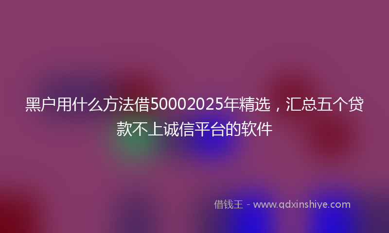 黑户用什么方法借50002025年精选，汇总五个贷款不上诚信平台的软件