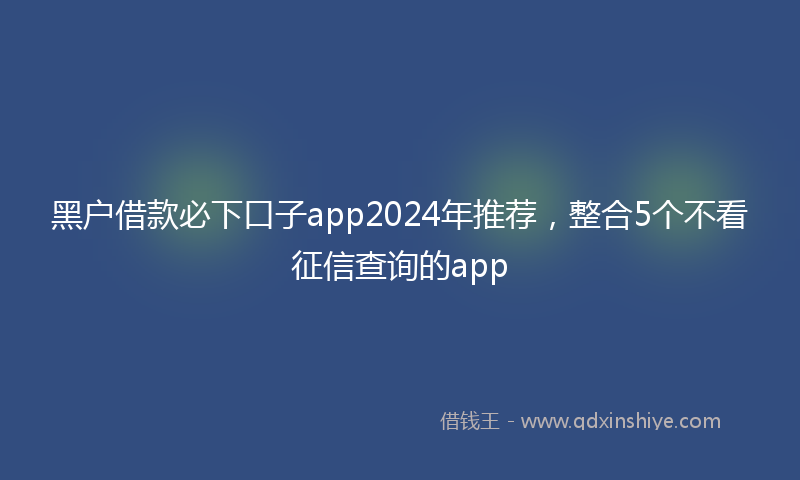 黑户借款必下口子app2024年推荐，整合5个不看征信查询的app