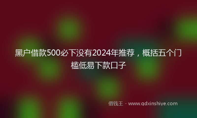 黑户借款500必下没有2024年推荐，概括五个门槛低易下款口子