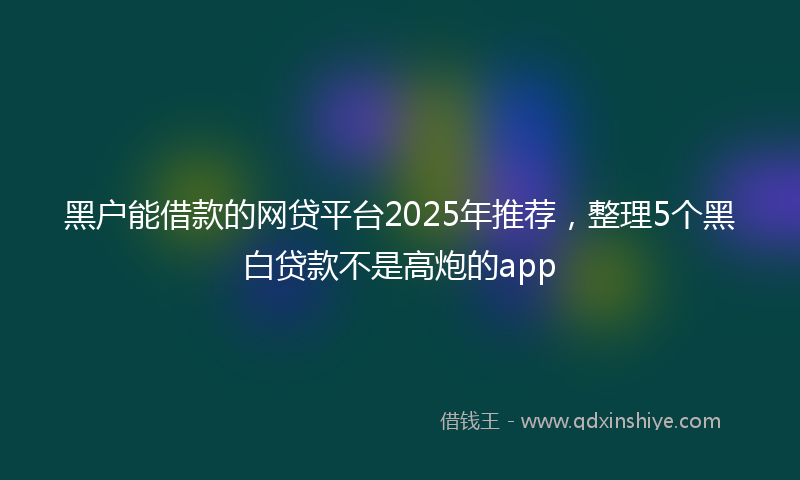 黑户能借款的网贷平台2025年推荐，整理5个黑白贷款不是高炮的app