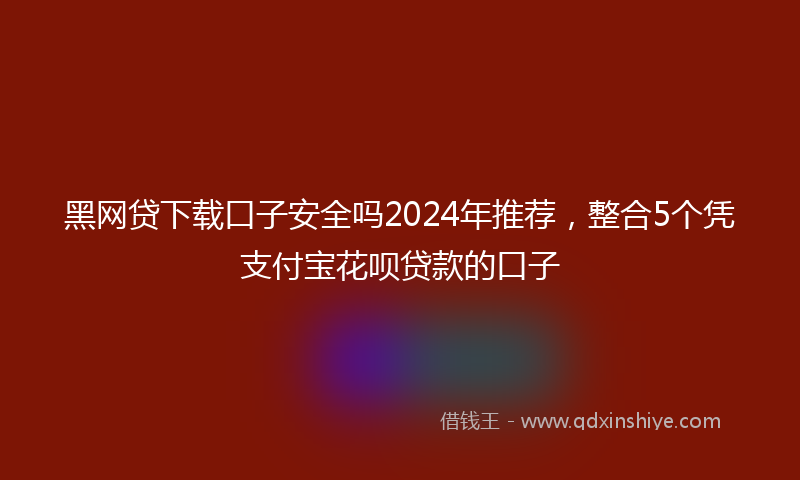 黑网贷下载口子安全吗2024年推荐，整合5个凭支付宝花呗贷款的口子