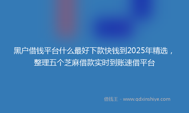 黑户借钱平台什么最好下款快钱到2025年精选，整理五个芝麻借款实时到账速借平台
