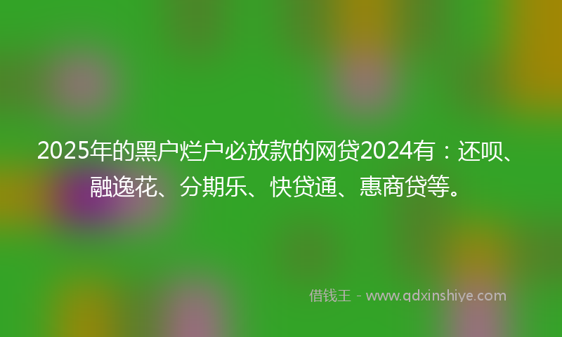 2025年的黑户烂户必放款的网贷2024有：还呗、融逸花、分期乐、快贷通、惠商贷等。