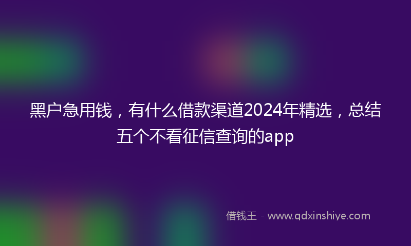 黑户急用钱,有什么借款渠道2024年精选,总结五个不看征信查询的app