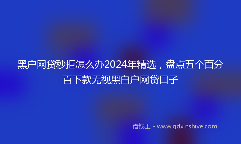 黑户网贷秒拒怎么办2024年精选，盘点五个百分百下款无视黑白户网贷口子