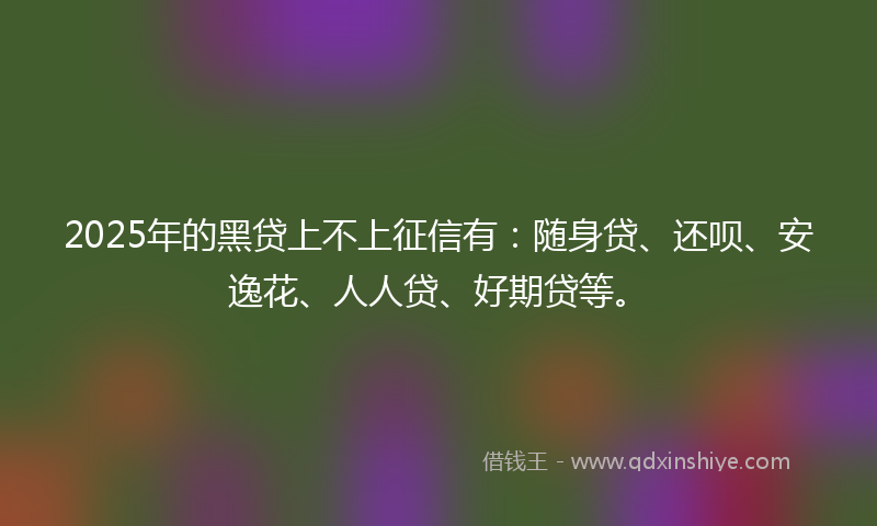 2025年的黑贷上不上征信有：随身贷、还呗、安逸花、人人贷、好期贷等。