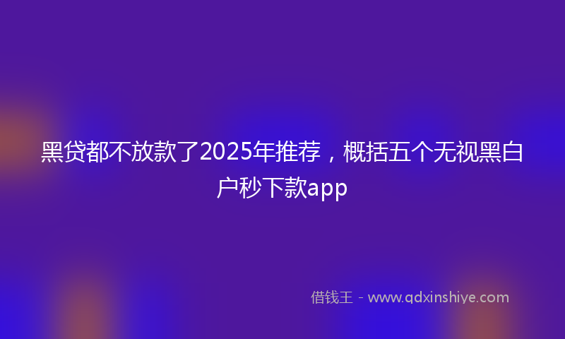 黑贷都不放款了2025年推荐，概括五个无视黑白户秒下款app