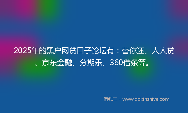 2025年的黑户网贷口子论坛有：替你还、人人贷、京东金融、分期乐、360借条等。