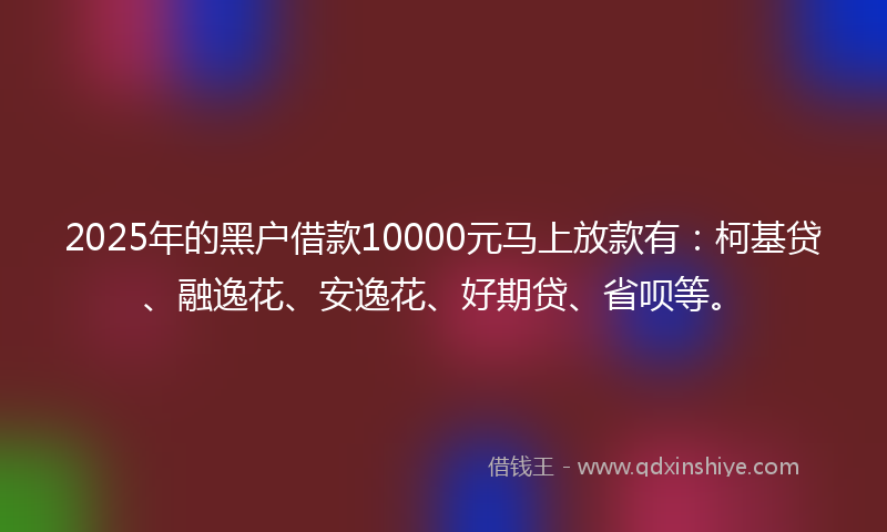2025年的黑户借款10000元马上放款有：柯基贷、融逸花、安逸花、好期贷、省呗等。