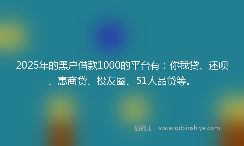 2025年的黑户借款1000的平台有：你我贷、还呗、惠商贷、投友圈、51人品贷等。
