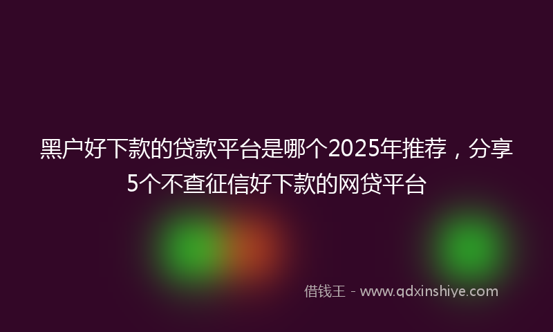 黑户好下款的贷款平台是哪个2025年推荐，分享5个不查征信好下款的网贷平台