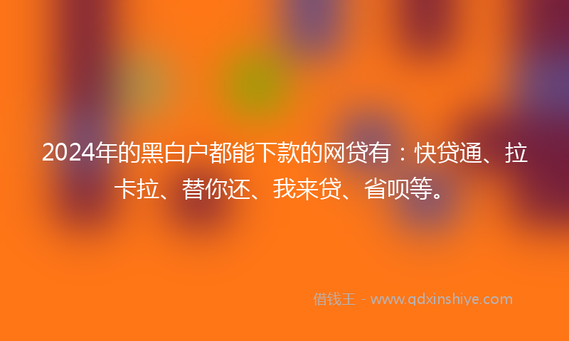 2024年的黑白户都能下款的网贷有：快贷通、拉卡拉、替你还、我来贷、省呗等。