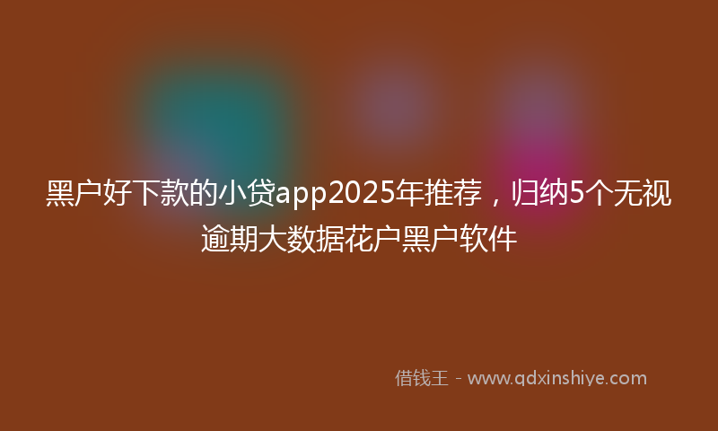 黑户好下款的小贷app2025年推荐，归纳5个无视逾期大数据花户黑户软件