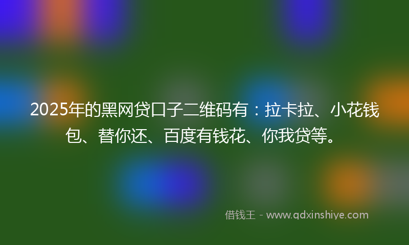 2025年的黑网贷口子二维码有：拉卡拉、小花钱包、替你还、百度有钱花、你我贷等。