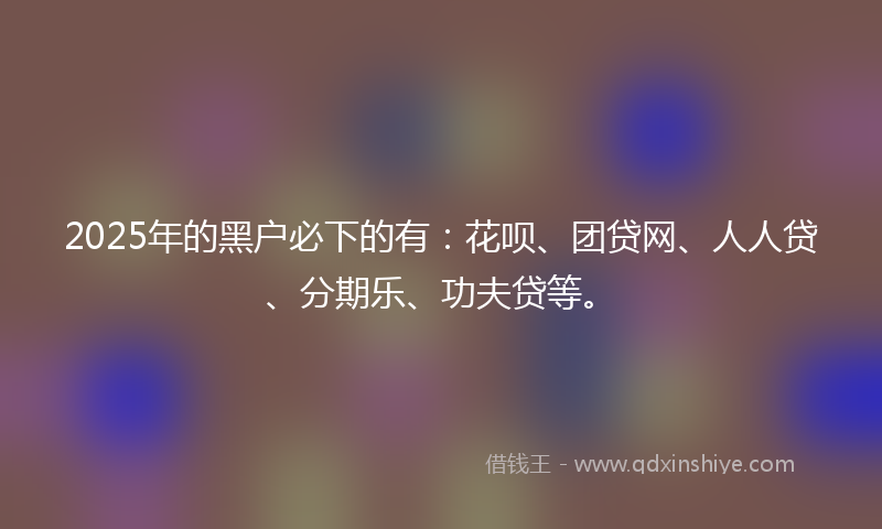 2025年的黑户必下的有：花呗、团贷网、人人贷、分期乐、功夫贷等。