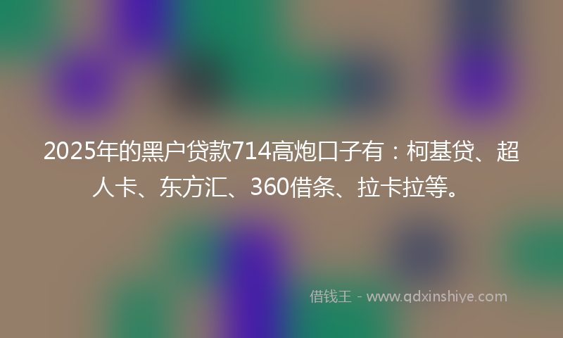 2025年的黑户贷款714高炮口子有：柯基贷、超人卡、东方汇、360借条、拉卡拉等。