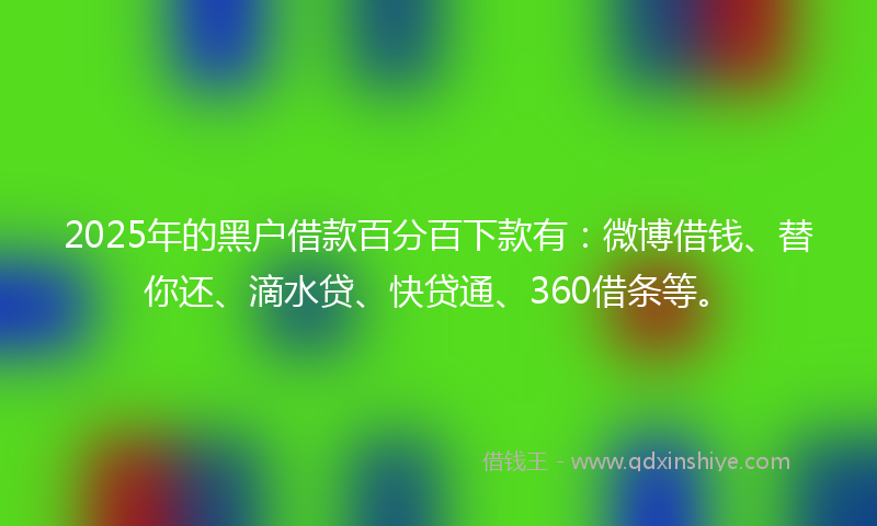 2025年的黑户借款百分百下款有：微博借钱、替你还、滴水贷、快贷通、360借条等。