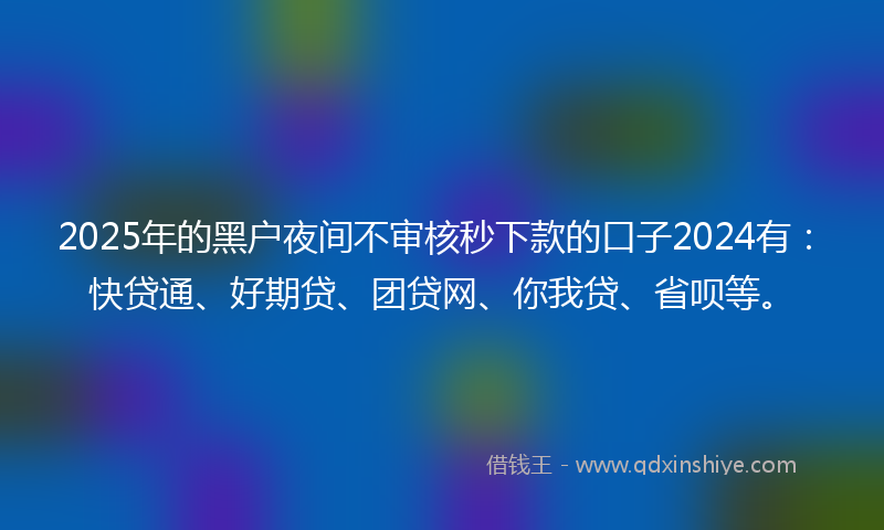 2025年的黑户夜间不审核秒下款的口子2024有：快贷通、好期贷、团贷网、你我贷、省呗等。