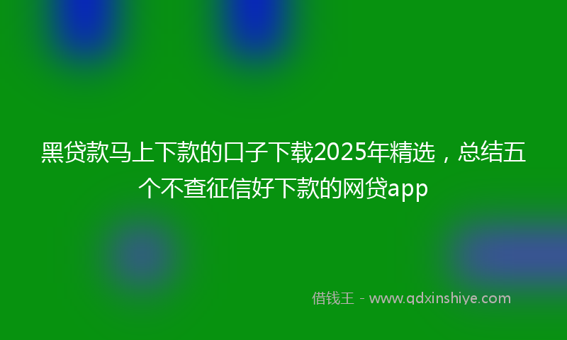 黑贷款马上下款的口子下载2025年精选，总结五个不查征信好下款的网贷app
