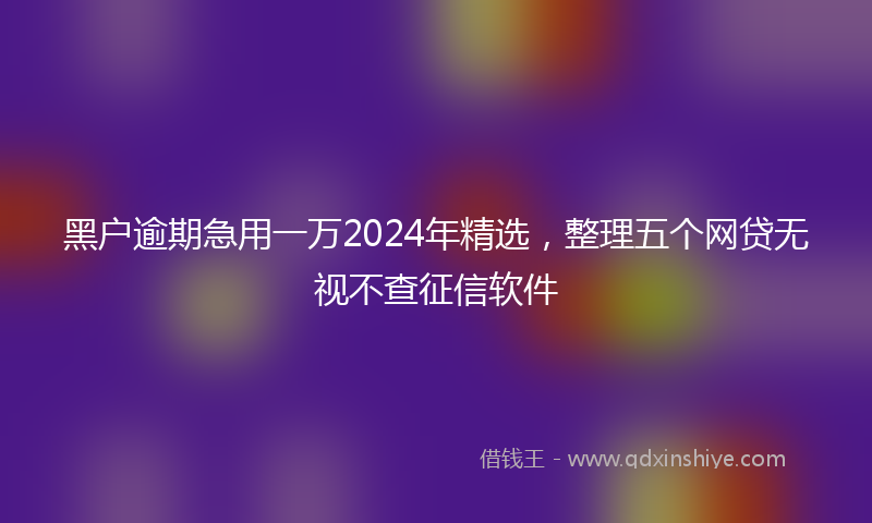 黑户逾期急用一万2024年精选，整理五个网贷无视不查征信软件