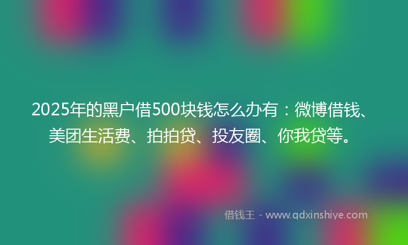 2025年的黑户借500块钱怎么办有：微博借钱、美团生活费、拍拍贷、投友圈、你我贷等。