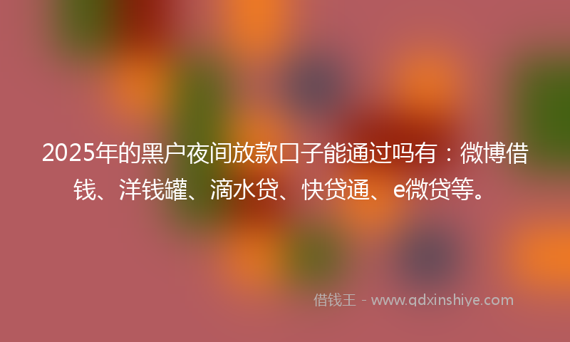 2025年的黑户夜间放款口子能通过吗有：微博借钱、洋钱罐、滴水贷、快贷通、e微贷等。