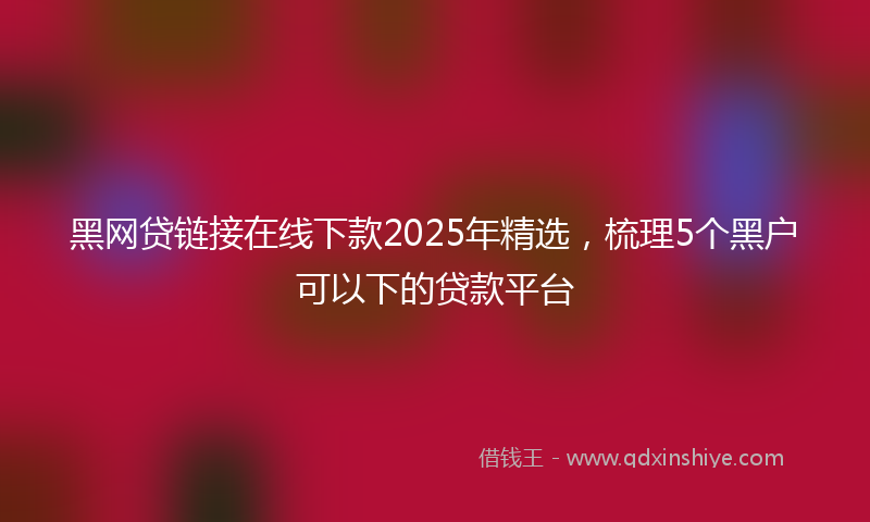黑网贷链接在线下款2025年精选，梳理5个黑户可以下的贷款平台