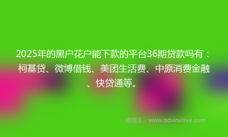 2025年的黑户花户能下款的平台36期贷款吗有：柯基贷、微博借钱、美团生活费、中原消费金融、快贷通等。
