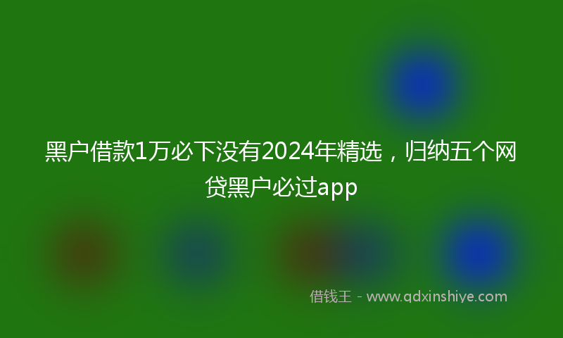 黑户借款1万必下没有2024年精选，归纳五个网贷黑户必过app