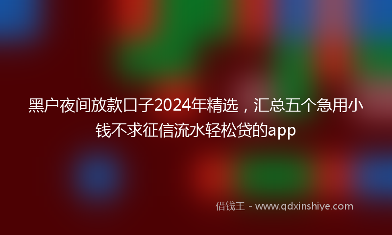 黑户夜间放款口子2024年精选，汇总五个急用小钱不求征信流水轻松贷的app