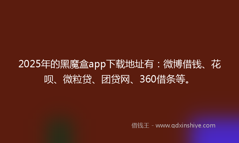 2025年的黑魔盒app下载地址有：微博借钱、花呗、微粒贷、团贷网、360借条等。