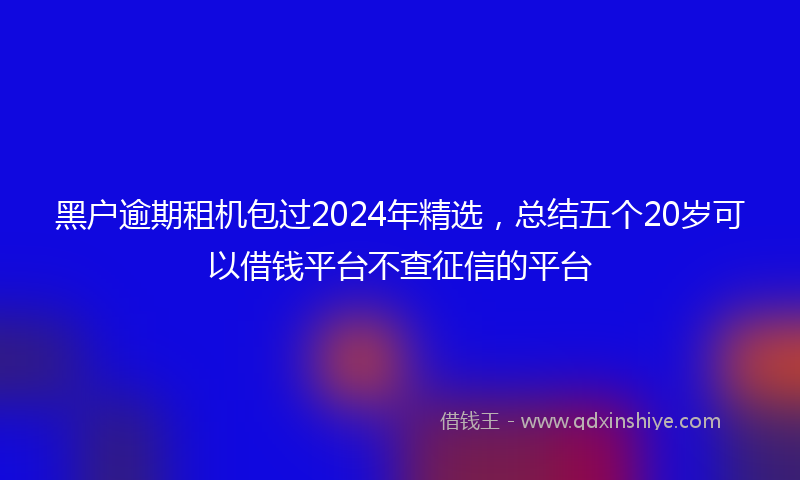 黑户逾期租机包过2024年精选，总结五个20岁可以借钱平台不查征信的平台