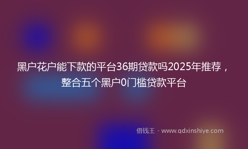 黑户花户能下款的平台36期贷款吗2025年推荐，整合五个黑户0门槛贷款平台