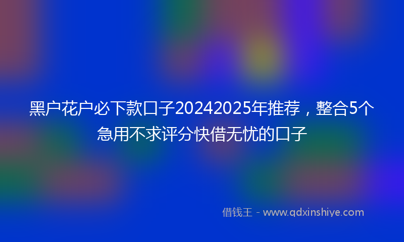 黑户花户必下款口子20242025年推荐，整合5个急用不求评分快借无忧的口子