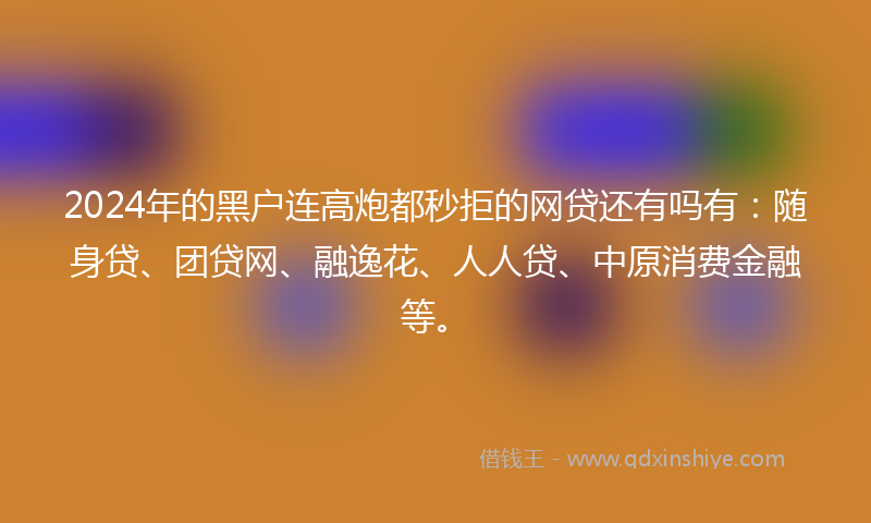 2024年的黑户连高炮都秒拒的网贷还有吗有：随身贷、团贷网、融逸花、人人贷、中原消费金融等。