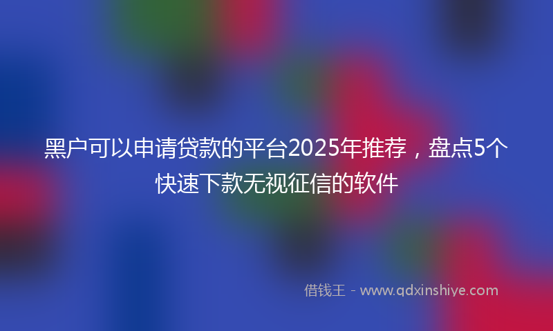 黑户可以申请贷款的平台2025年推荐，盘点5个快速下款无视征信的软件