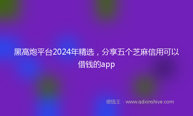 黑高炮平台2024年精选，分享五个芝麻信用可以借钱的app