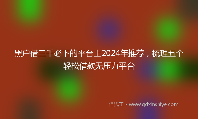 黑户借三千必下的平台上2024年推荐，梳理五个轻松借款无压力平台