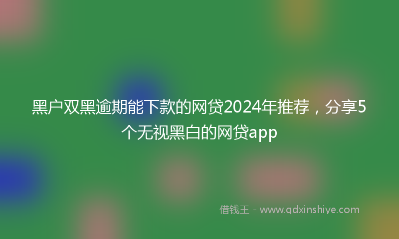黑户双黑逾期能下款的网贷2024年推荐，分享5个无视黑白的网贷app