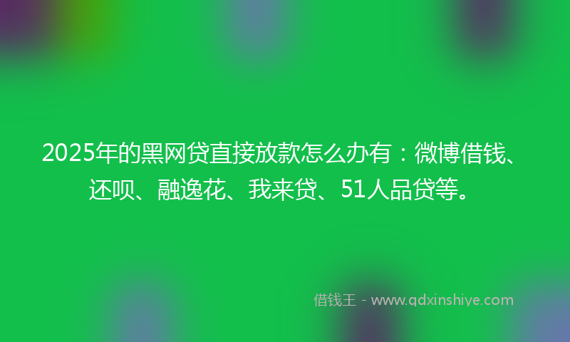 2025年的黑网贷直接放款怎么办有：微博借钱、还呗、融逸花、我来贷、51人品贷等。