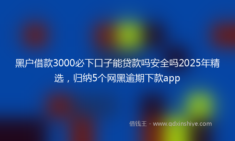 黑户借款3000必下口子能贷款吗安全吗2025年精选，归纳5个网黑逾期下款app
