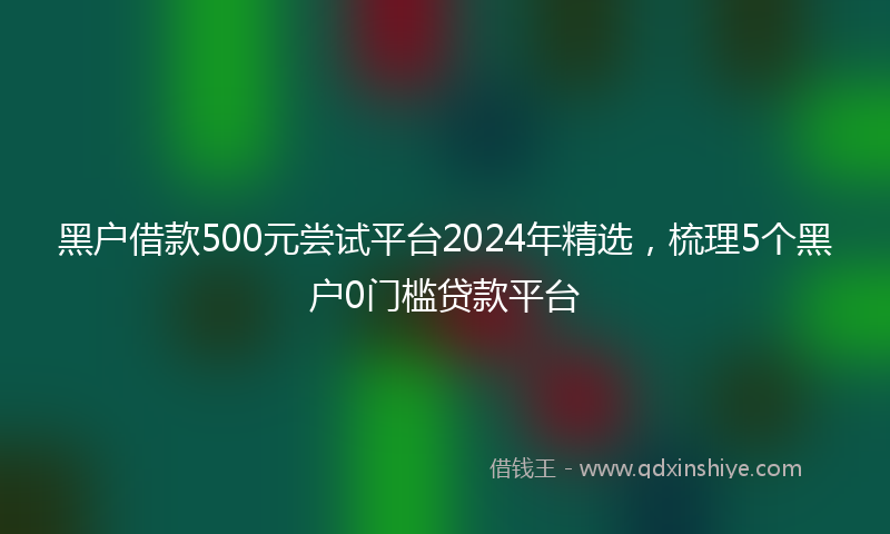 黑户借款500元尝试平台2024年精选，梳理5个黑户0门槛贷款平台