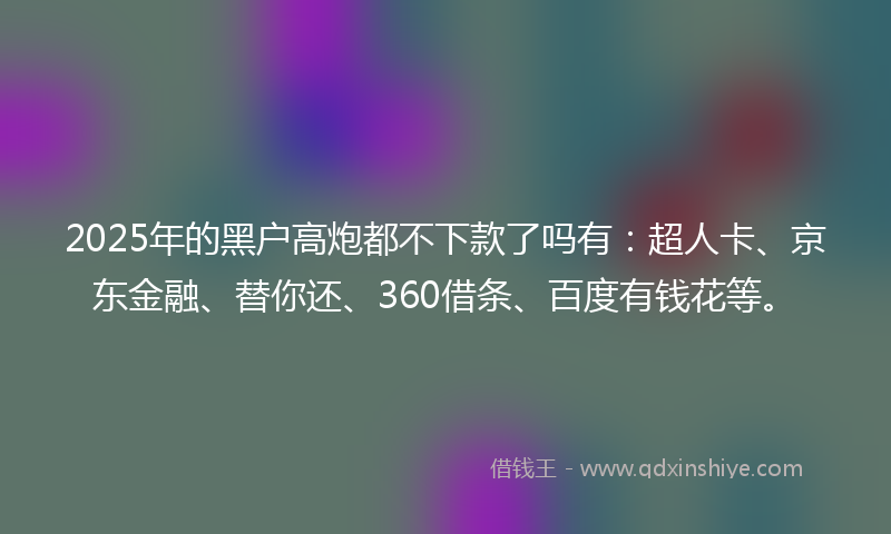 2025年的黑户高炮都不下款了吗有：超人卡、京东金融、替你还、360借条、百度有钱花等。