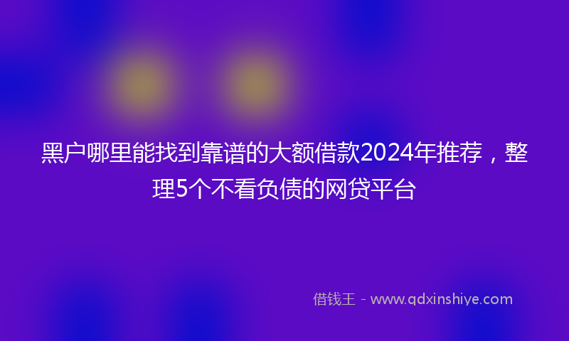 黑户哪里能找到靠谱的大额借款2024年推荐，整理5个不看负债的网贷平台