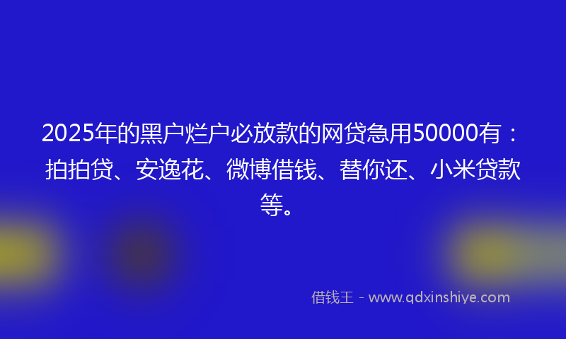 2025年的黑户烂户必放款的网贷急用50000有：拍拍贷、安逸花、微博借钱、替你还、小米贷款等。