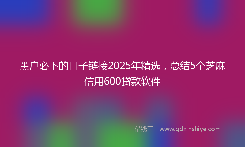 黑户必下的口子链接2025年精选，总结5个芝麻信用600贷款软件