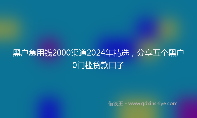 黑户急用钱2000渠道2024年精选，分享五个黑户0门槛贷款口子