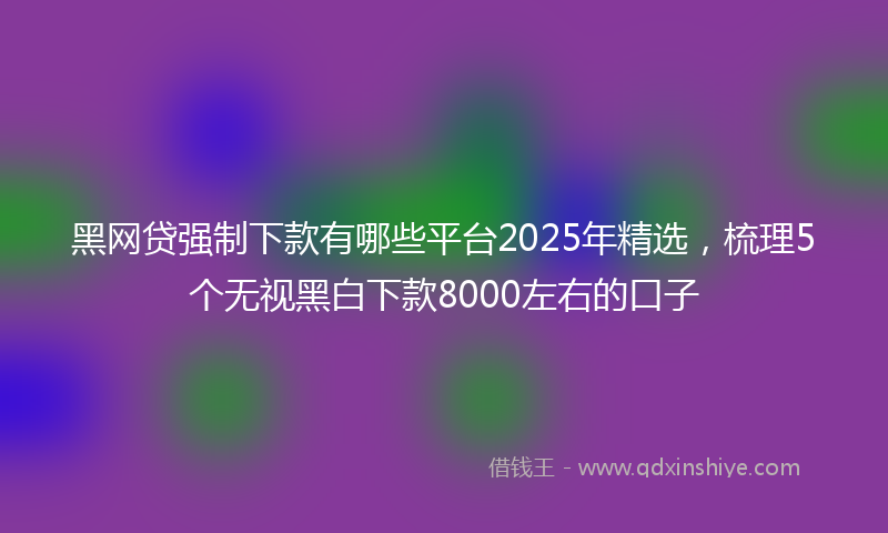 黑网贷强制下款有哪些平台2025年精选，梳理5个无视黑白下款8000左右的口子