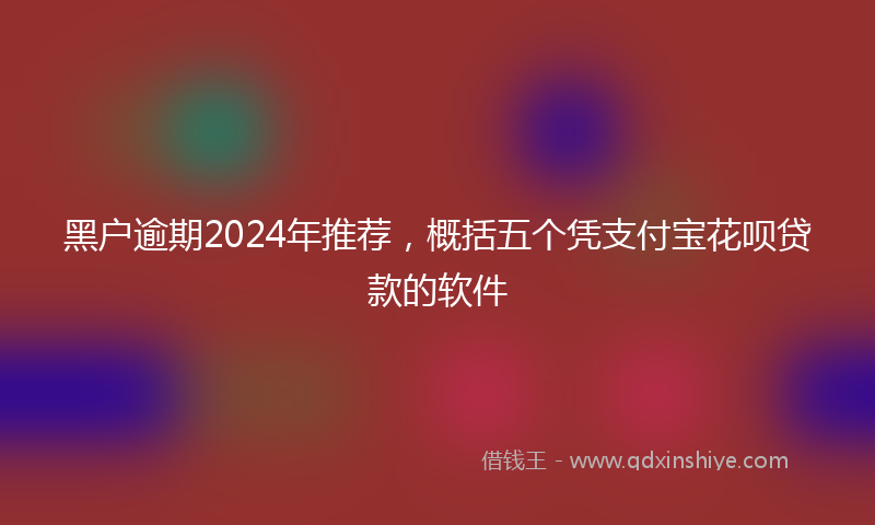 黑户逾期2024年推荐，概括五个凭支付宝花呗贷款的软件